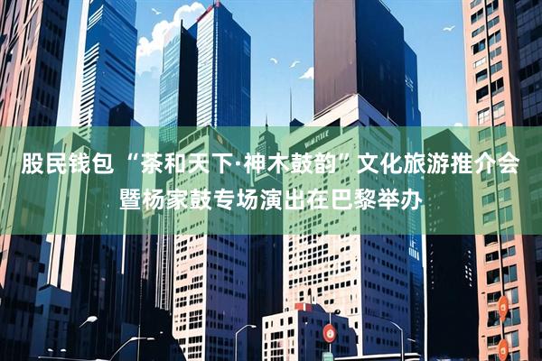 股民钱包 “茶和天下·神木鼓韵”文化旅游推介会暨杨家鼓专场演出在巴黎举办