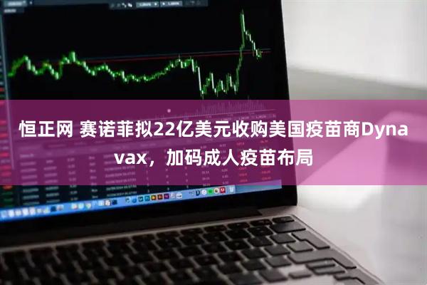 恒正网 赛诺菲拟22亿美元收购美国疫苗商Dynavax，加码成人疫苗布局