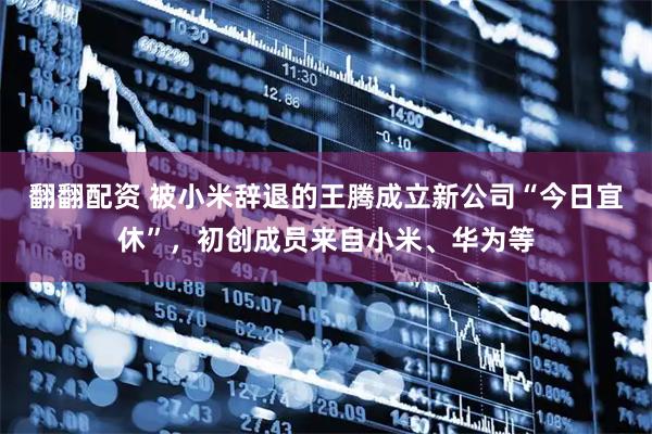 翻翻配资 被小米辞退的王腾成立新公司“今日宜休”，初创成员来自小米、华为等