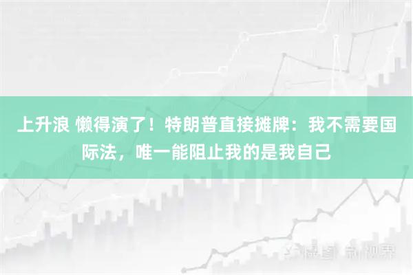 上升浪 懒得演了！特朗普直接摊牌：我不需要国际法，唯一能阻止我的是我自己