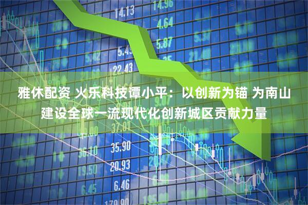 雅休配资 火乐科技谭小平：以创新为锚 为南山建设全球一流现代化创新城区贡献力量