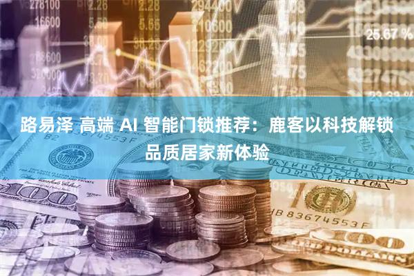 路易泽 高端 AI 智能门锁推荐：鹿客以科技解锁品质居家新体验