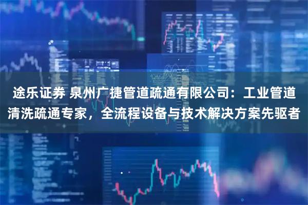 途乐证券 泉州广捷管道疏通有限公司：工业管道清洗疏通专家，全流程设备与技术解决方案先驱者