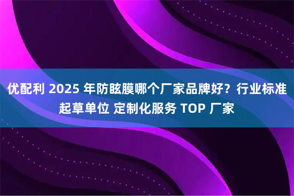 优配利 2025 年防眩膜哪个厂家品牌好？行业标准起草单位 定制化服务 TOP 厂家