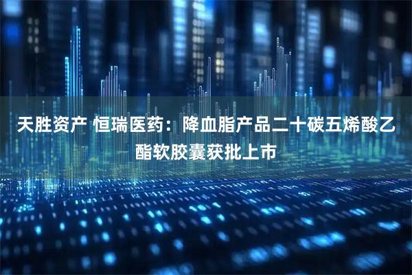 天胜资产 恒瑞医药：降血脂产品二十碳五烯酸乙酯软胶囊获批上市