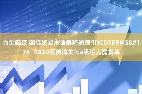 力创配资 国际贸易术语解释通则®INCOTERMS® 2020运费清关fca承运人提货单