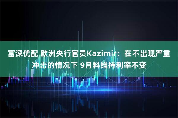 富深优配 欧洲央行官员Kazimir：在不出现严重冲击的情况下 9月料维持利率不变