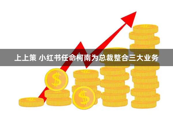 上上策 小红书任命柯南为总裁整合三大业务
