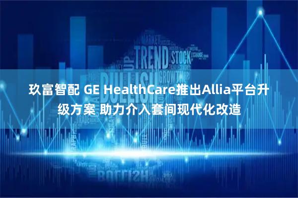玖富智配 GE HealthCare推出Allia平台升级方案 助力介入套间现代化改造