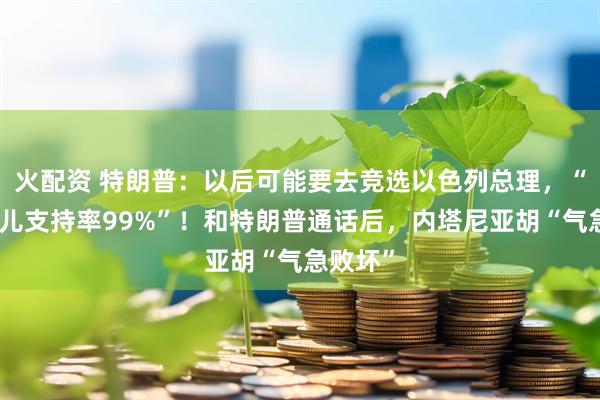 火配资 特朗普：以后可能要去竞选以色列总理，“我在那儿支持率99%”！和特朗普通话后，内塔尼亚胡“气急败坏”